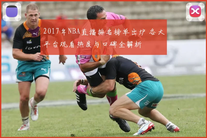 2017年NBA直播排名榜单出炉 各大平台观看热度与口碑全解析