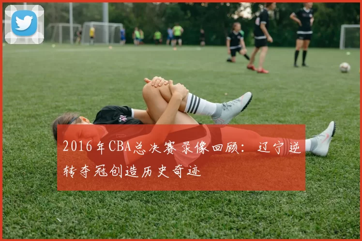2016年CBA总决赛录像回顾：辽宁逆转夺冠创造历史奇迹