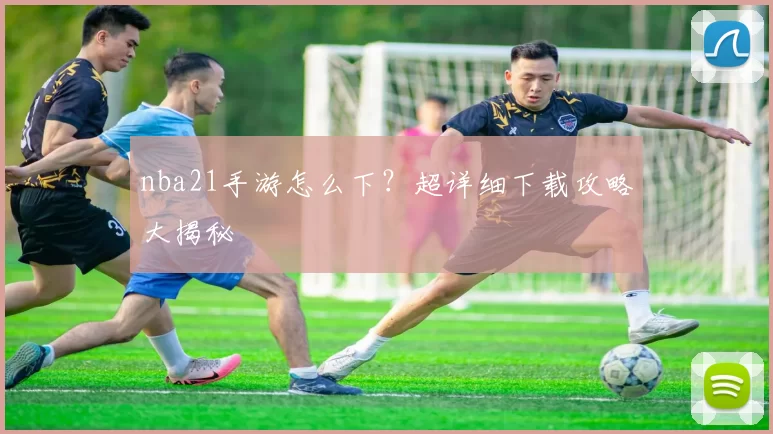 nba21手游怎么下?超详细下载攻略大揭秘