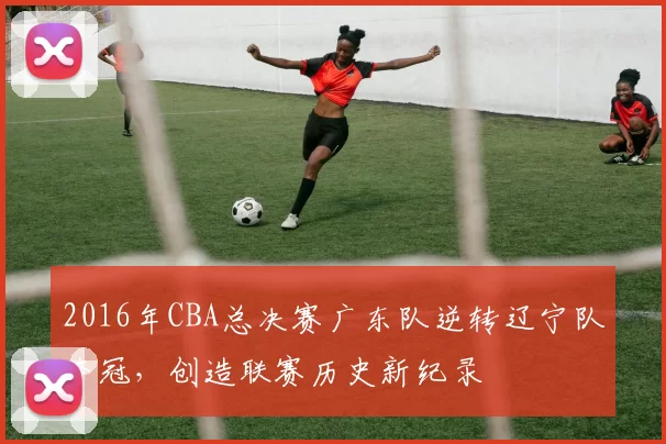 2016年CBA总决赛广东队逆转辽宁队夺冠，创造联赛历史新纪录