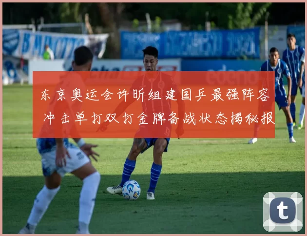 东京奥运会许昕组建国乒最强阵容 冲击单打双打金牌备战状态揭秘报