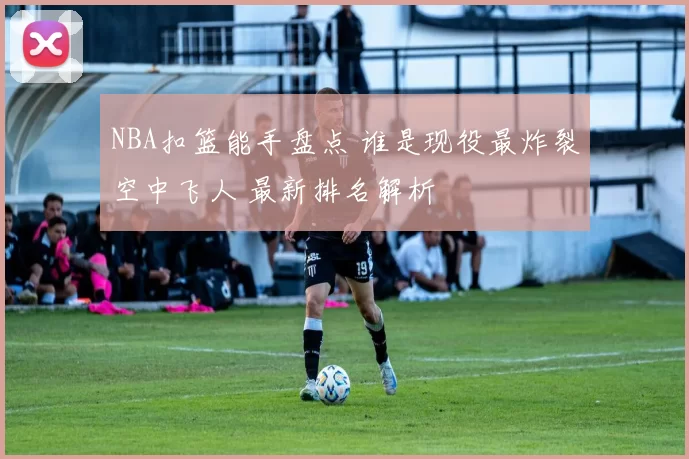 NBA扣篮能手盘点 谁是现役最炸裂空中飞人 最新排名解析