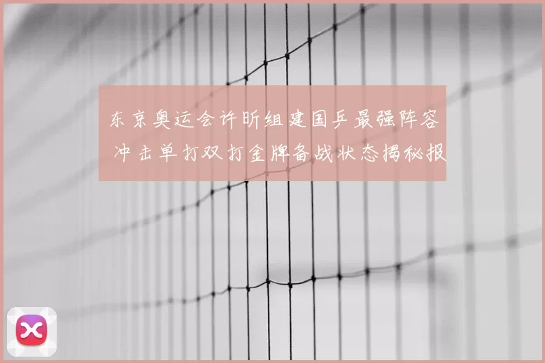 东京奥运会许昕组建国乒最强阵容 冲击单打双打金牌备战状态揭秘报