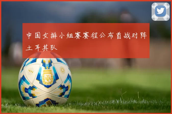 中国女排小组赛赛程公布首战对阵土耳其队