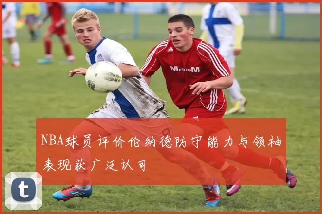 NBA球员评价伦纳德防守能力与领袖表现获广泛认可