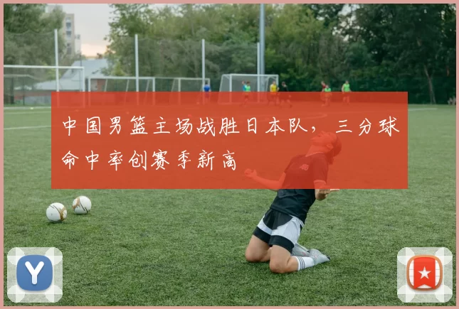 中国男篮主场战胜日本队，三分球命中率创赛季新高