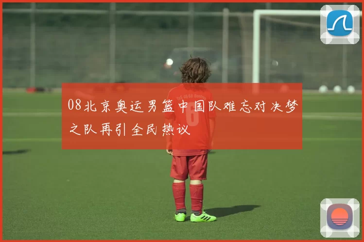 08北京奥运男篮中国队难忘对决梦之队再引全民热议