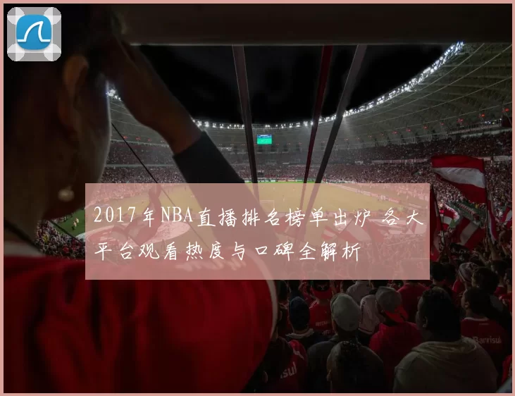 2017年NBA直播排名榜单出炉 各大平台观看热度与口碑全解析