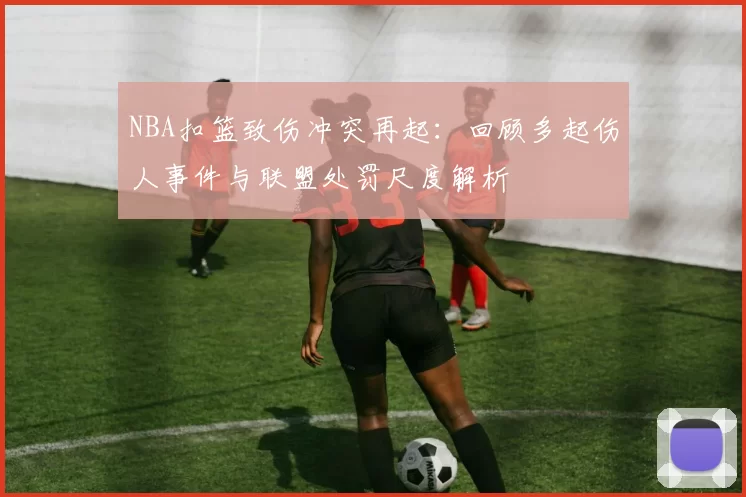 NBA扣篮致伤冲突再起：回顾多起伤人事件与联盟处罚尺度解析