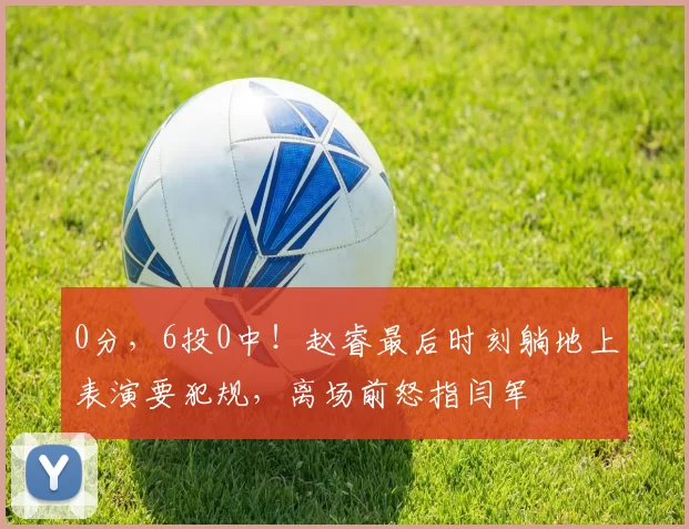 0分,6投0中!赵睿最后时刻躺地上表演要犯规,离场前怒指闫军