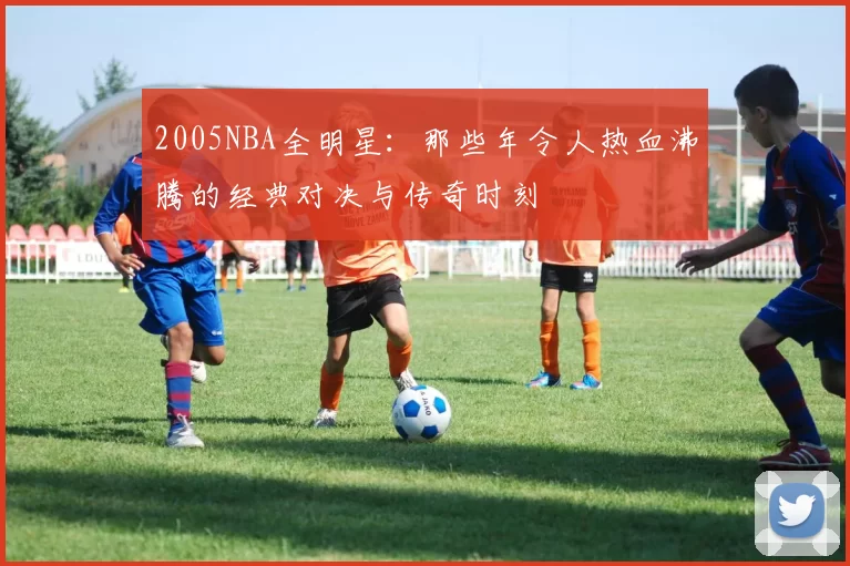 2005NBA全明星：那些年令人热血沸腾的经典对决与传奇时刻