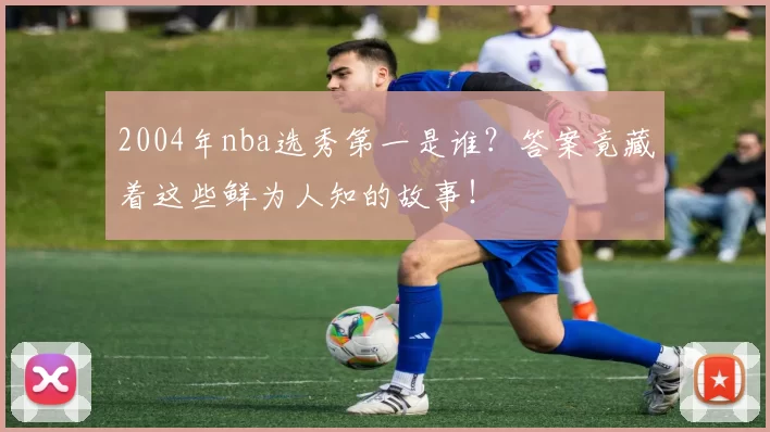 2004年nba选秀第一是谁？答案竟藏着这些鲜为人知的故事！
