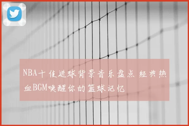 NBA十佳进球背景音乐盘点 经典热血BGM唤醒你的篮球记忆