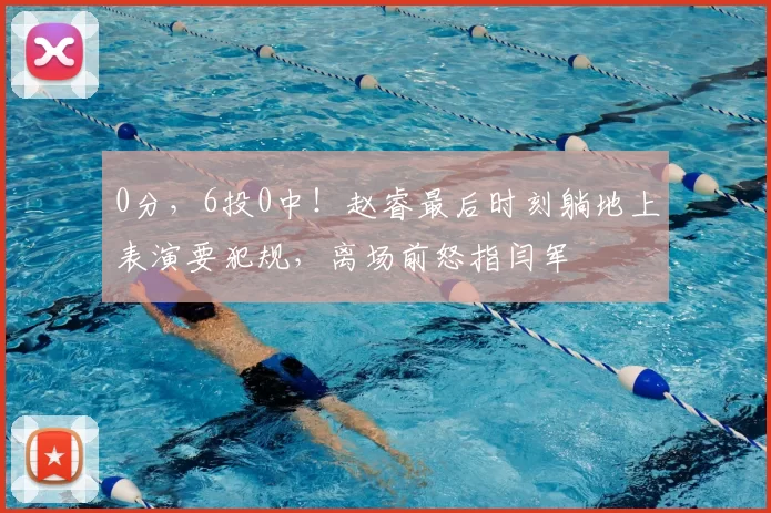 0分，6投0中！赵睿最后时刻躺地上表演要犯规，离场前怒指闫军