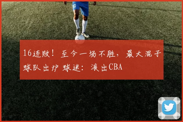16连败！至今一场不胜，最大混子球队出炉 球迷：滚出CBA