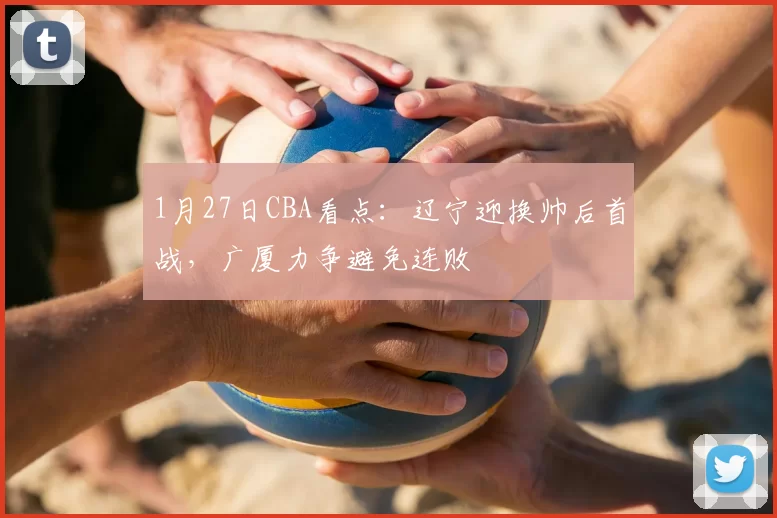 1月27日CBA看点：辽宁迎换帅后首战，广厦力争避免连败